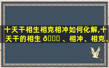 十天干相生相克相冲如何化解,十天干的相生 🐞 、相冲、相克、相合